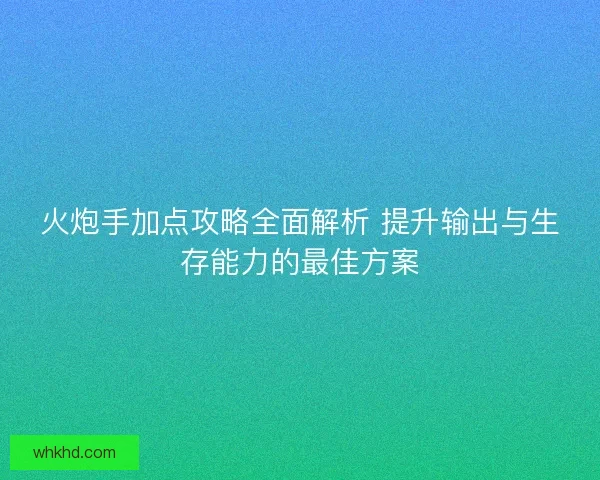 火炮手加点攻略全面解析 提升输出与生存能力的最佳方案
