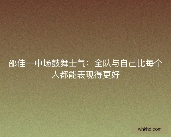 邵佳一中场鼓舞士气：全队与自己比每个人都能表现得更好